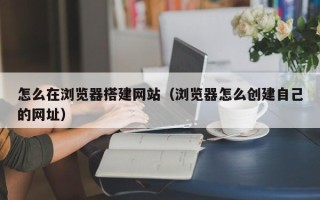 铜川怎么在浏览器搭建网站（浏览器怎么创建自己的网址）