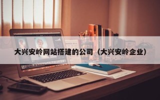 铜川大兴安岭网站搭建的公司（大兴安岭企业）