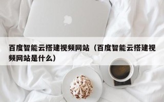 铜川百度智能云搭建视频网站（百度智能云搭建视频网站是什么）